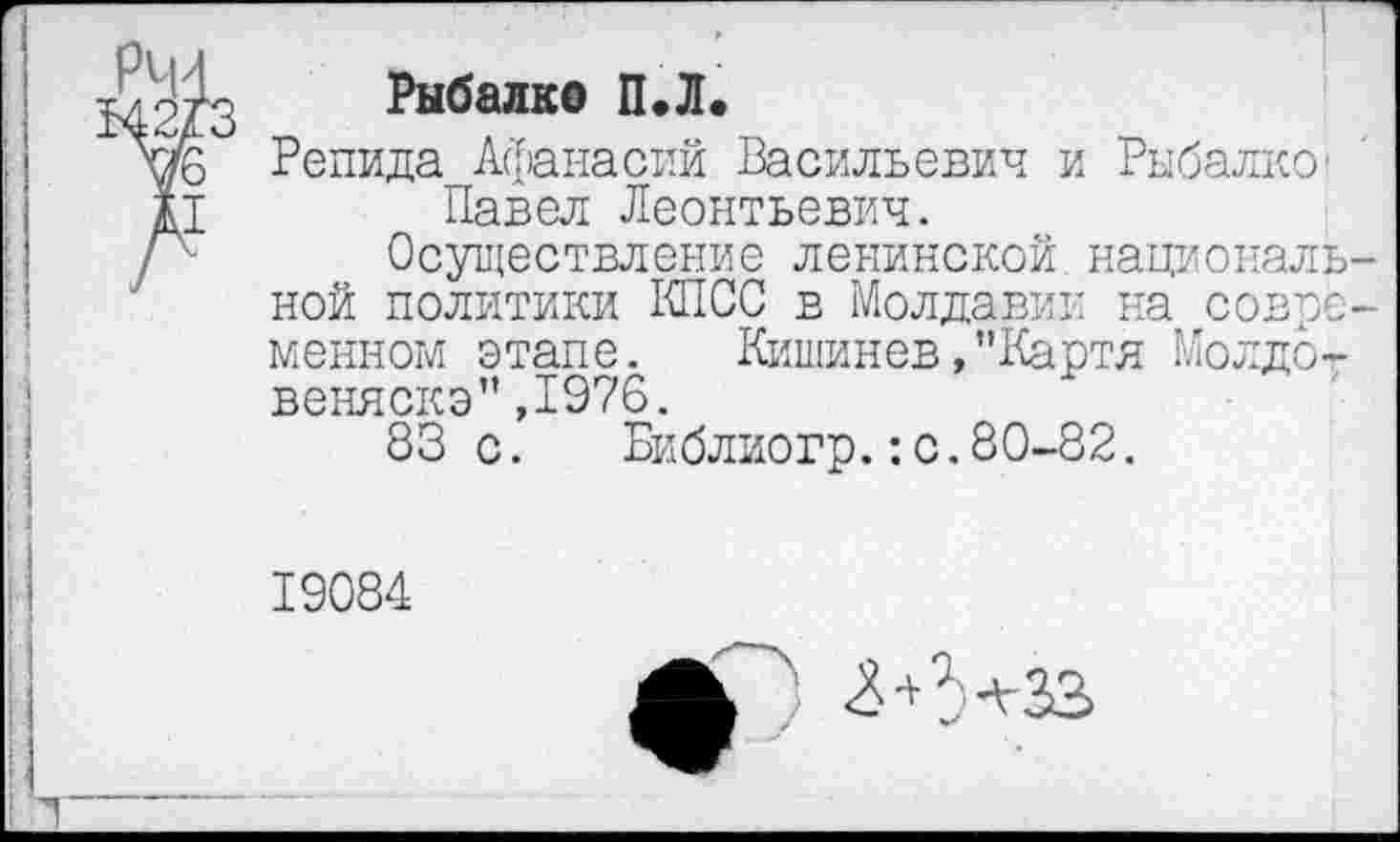 ﻿Рыбалко ПЛ.
Репида Афанасий Васильевич и Рыбалке Павел Леонтьевич.
Осуществление ленинской национальной политики КПСС в Молдавии на современном этапе.	Кишинев,"Карта Молдо-
веняскэ" ,1976.
83с. Библиогр.:с.80-82.
19084